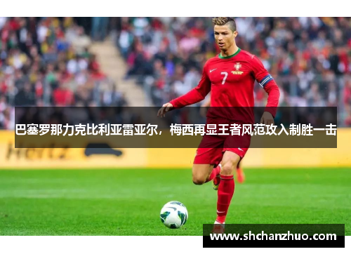 巴塞罗那力克比利亚雷亚尔，梅西再显王者风范攻入制胜一击